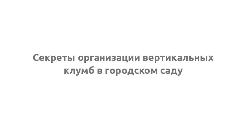 Секреты организации вертикальных клумб в городском саду