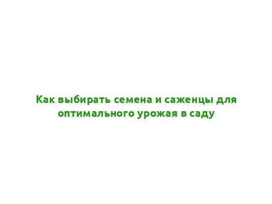 Как выбирать семена и саженцы для оптимального урожая в саду