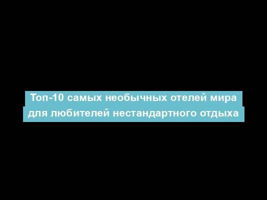 Топ-10 самых необычных отелей мира для любителей нестандартного отдыха