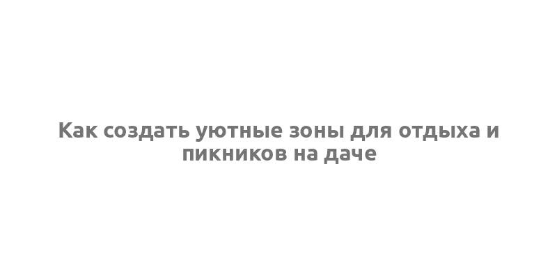 Как создать уютные зоны для отдыха и пикников на даче